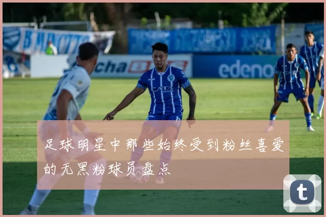 足球明星中那些始终受到粉丝喜爱的无黑粉球员盘点