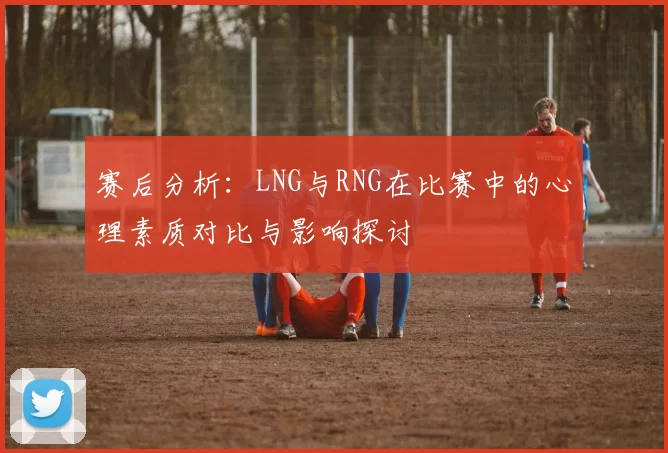 赛后分析：LNG与RNG在比赛中的心理素质对比与影响探讨