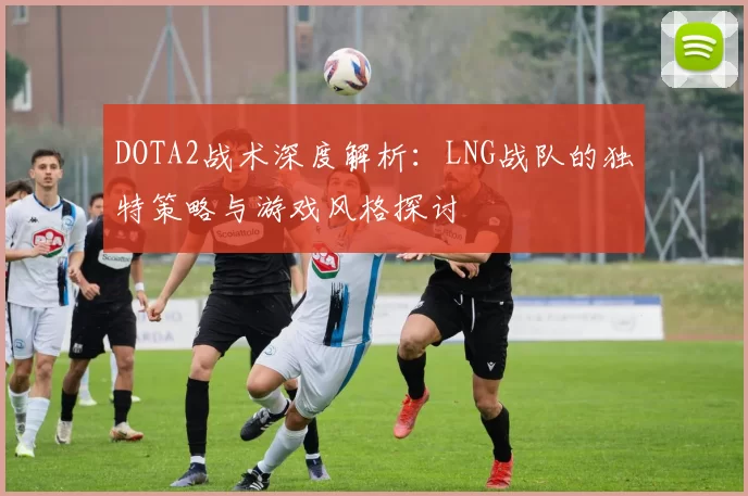 DOTA2战术深度解析：LNG战队的独特策略与游戏风格探讨
