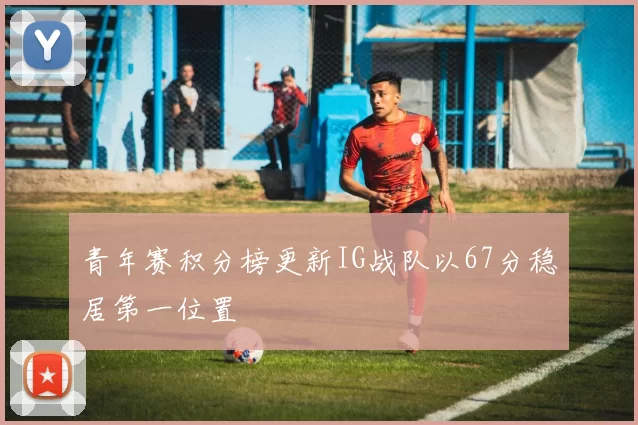 青年赛积分榜更新IG战队以67分稳居第一位置