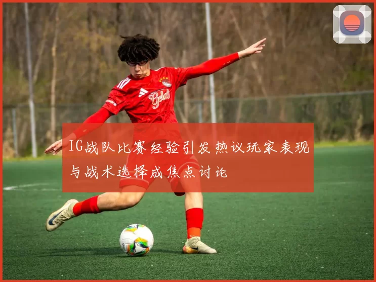 IG战队比赛经验引发热议玩家表现与战术选择成焦点讨论