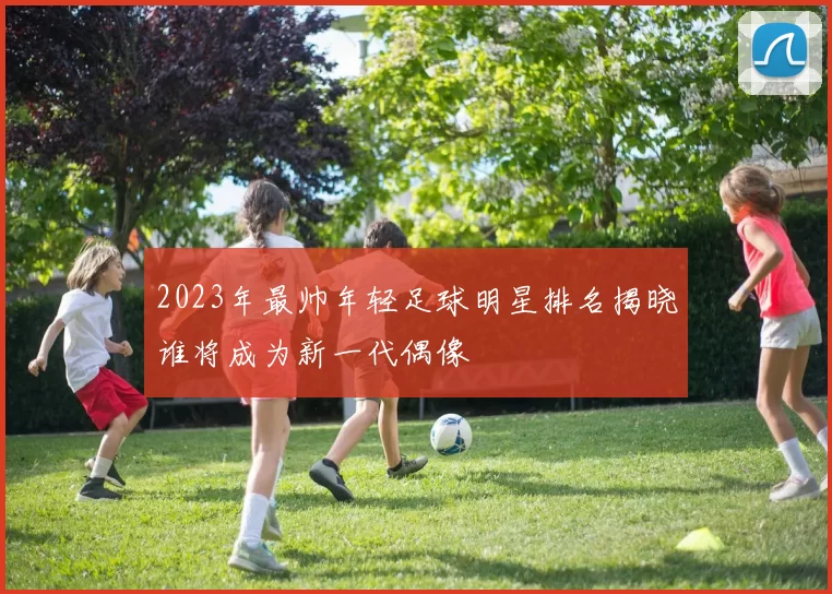 2023年最帅年轻足球明星排名揭晓谁将成为新一代偶像