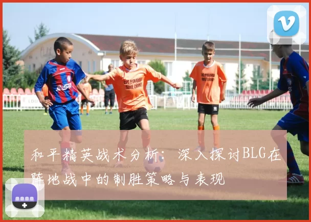 和平精英战术分析：深入探讨BLG在阵地战中的制胜策略与表现