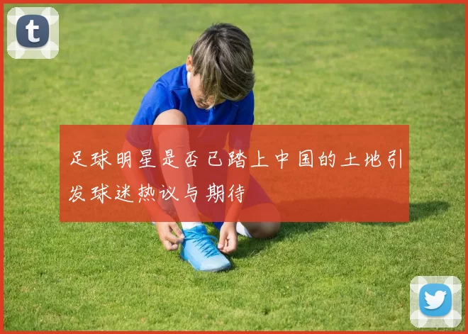 足球明星是否已踏上中国的土地引发球迷热议与期待