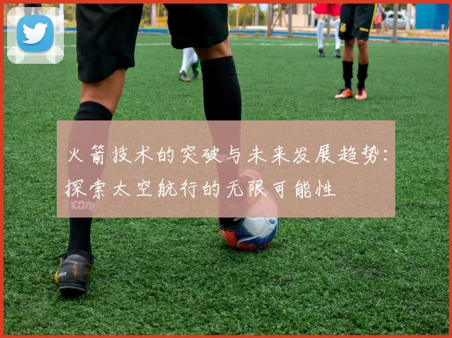 火箭技术的突破与未来发展趋势：探索太空航行的无限可能性