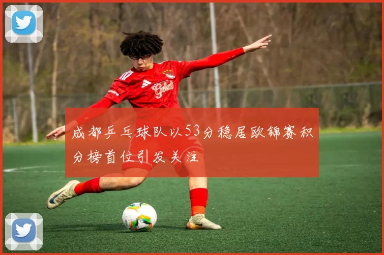 成都乒乓球队以53分稳居欧锦赛积分榜首位引发关注