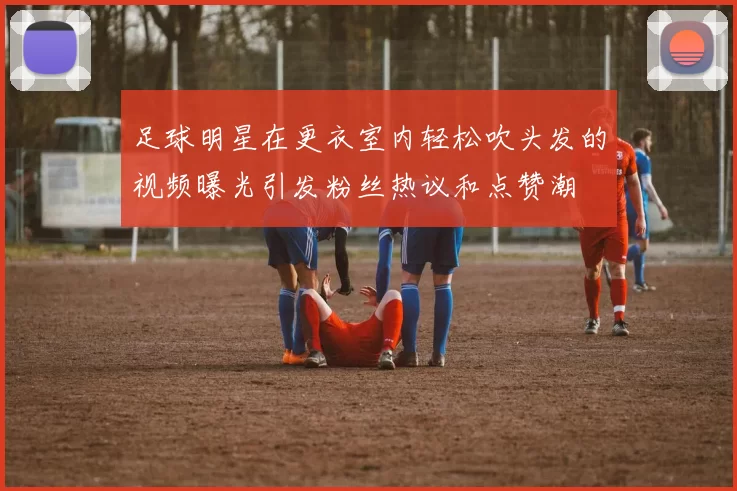 足球明星在更衣室内轻松吹头发的视频曝光引发粉丝热议和点赞潮