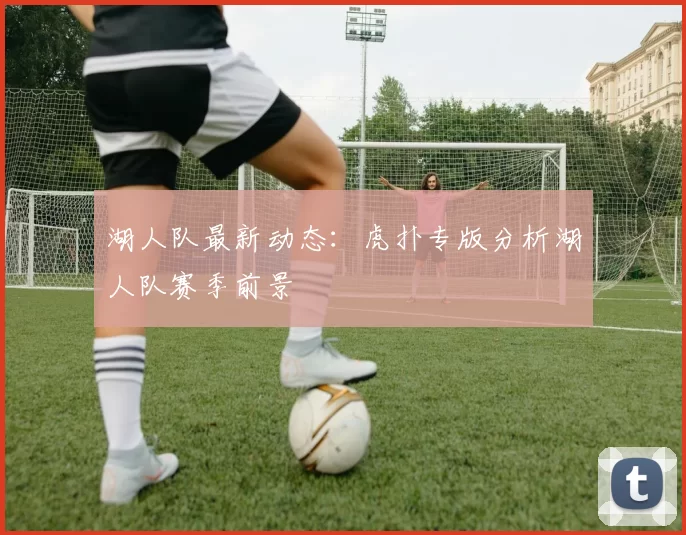湖人队最新动态：虎扑专版分析湖人队赛季前景