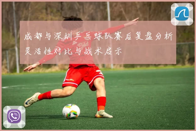 成都与深圳乒乓球队赛后复盘分析灵活性对比与战术启示
