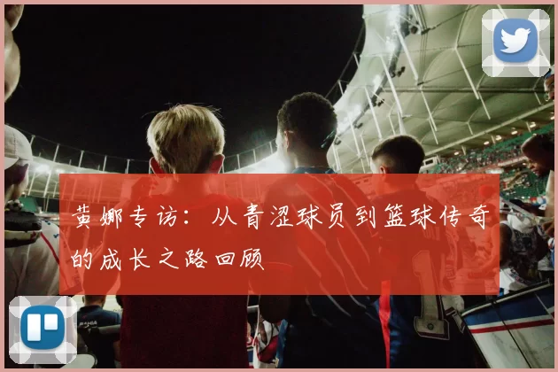 黄娜专访：从青涩球员到篮球传奇的成长之路回顾