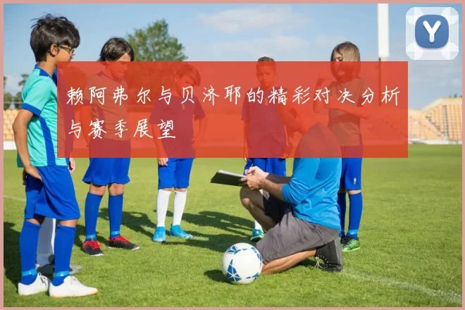 赖阿弗尔与贝济耶的精彩对决分析与赛季展望