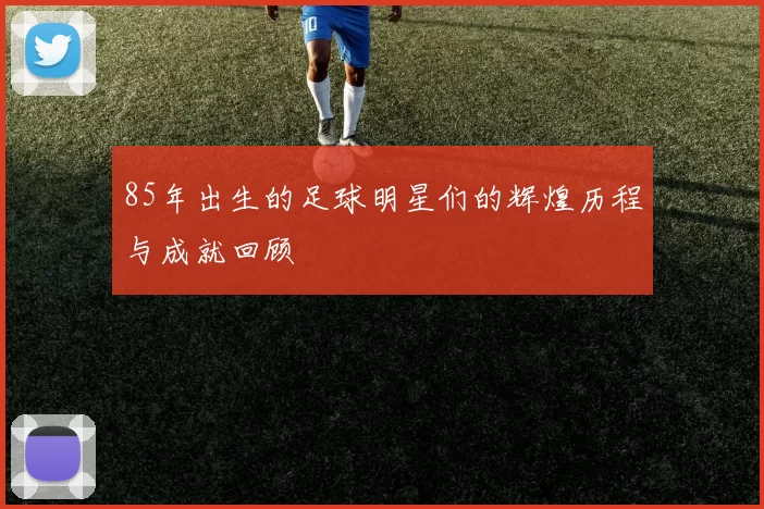 85年出生的足球明星们的辉煌历程与成就回顾