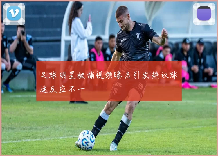 足球明星被捕视频曝光引发热议球迷反应不一
