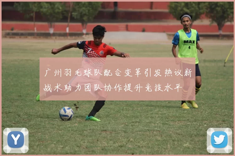 广州羽毛球队配合变革引发热议新战术助力团队协作提升竞技水平