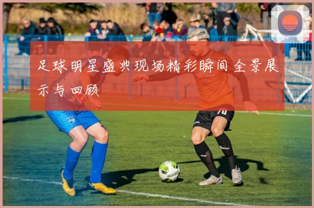 足球明星盛典现场精彩瞬间全景展示与回顾